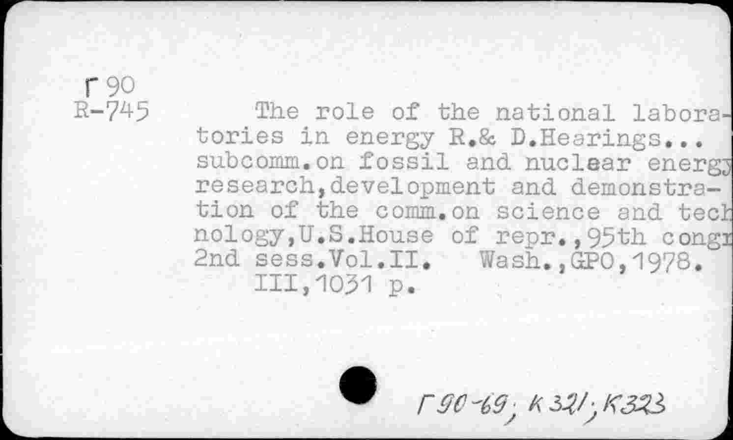 ﻿f 90 R-745
The role of the national laboratories in energy R.& D.Hearings... subcomm.on fossil and nuclear energy research,development and demonstration of the comm.on science and tect nology,U.S.House of repr.,95tb. congi 2nd sess.Vol.II. Wash.,GPO,1978. 111,1031 p.